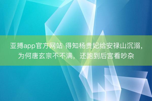 亚搏app官方网站 得知杨贵妃给安禄山沉溺，为何唐玄宗不不满，还跑到后宫看吵杂