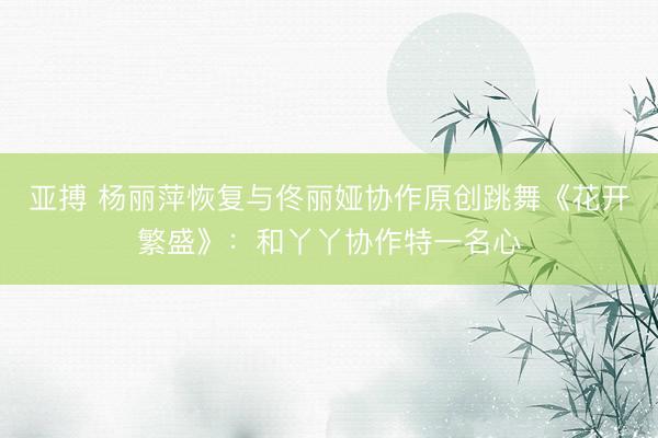 亚搏 杨丽萍恢复与佟丽娅协作原创跳舞《花开繁盛》：和丫丫协作特一名心