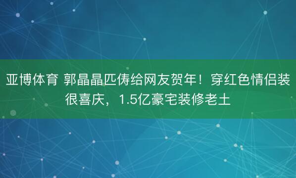 亚博体育 郭晶晶匹俦给网友贺年!穿红色情侣装很喜庆,1.5亿豪宅装修老土