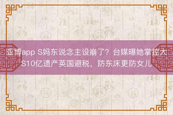 亚博app S妈东说念主设崩了?台媒曝她掌控大S10亿遗产英国避税,防东床更防女儿