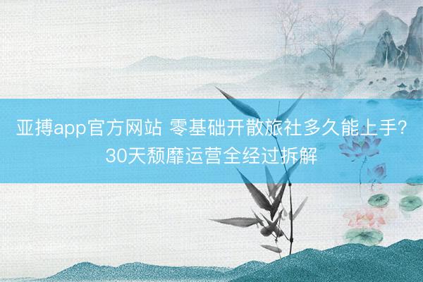 亚搏app官方网站 零基础开散旅社多久能上手？30天颓靡运营全经过拆解