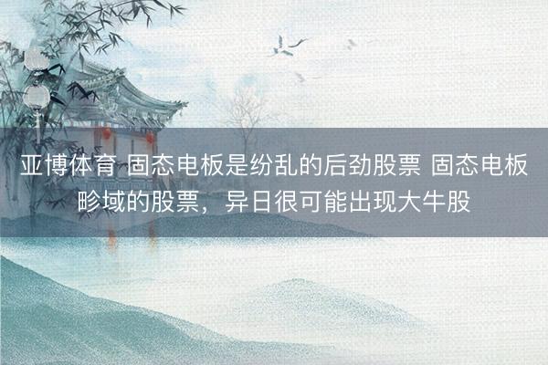 亚博体育 固态电板是纷乱的后劲股票 固态电板畛域的股票，异日很可能出现大牛股