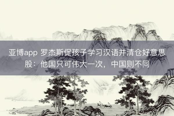 亚博app 罗杰斯促孩子学习汉语并清仓好意思股:他国只可伟大一次,中国则不同