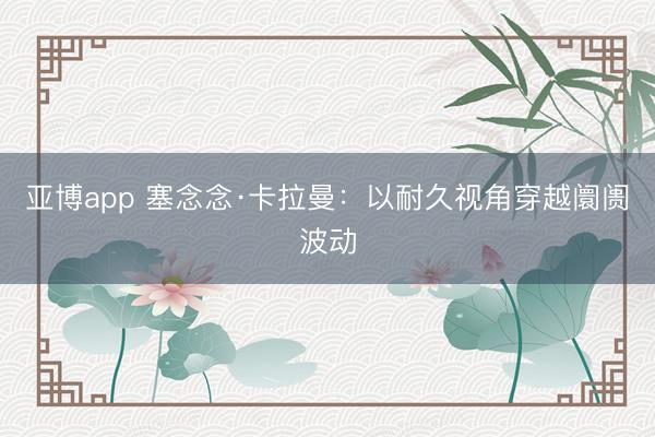 亚博app 塞念念·卡拉曼:以耐久视角穿越阛阓波动