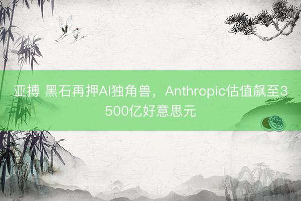 亚搏 黑石再押AI独角兽，Anthropic估值飙至3500亿好意思元