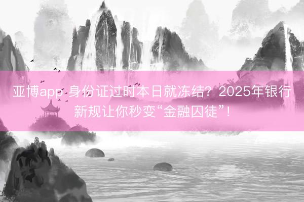 亚博app 身份证过时本日就冻结?2025年银行新规让你秒变“金融囚徒”!