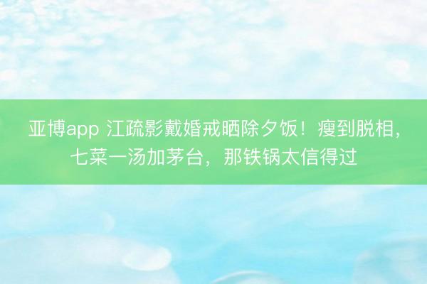 亚博app 江疏影戴婚戒晒除夕饭!瘦到脱相,七菜一汤加茅台,那铁锅太信得过