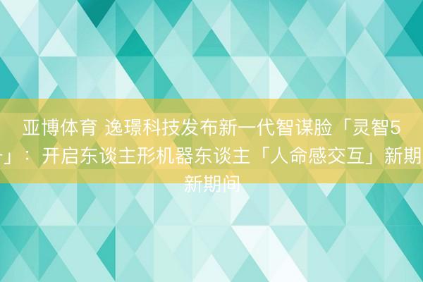 亚博体育 逸璟科技发布新一代智谋脸「灵智5号」：开启东谈主形机器东谈主「人命感交互」新期间
