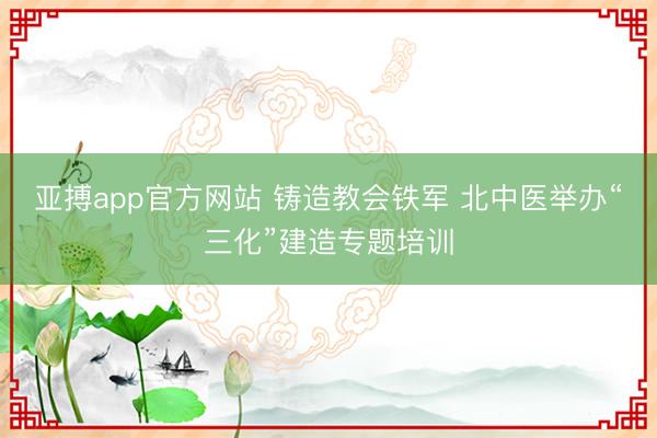 亚搏app官方网站 铸造教会铁军 北中医举办“三化”建造专题培训