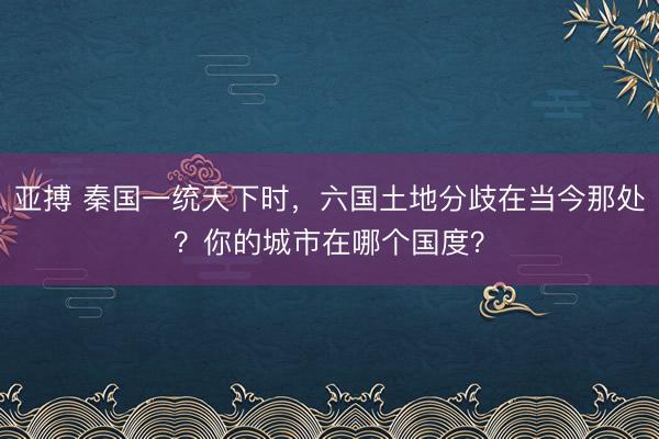 亚搏 秦国一统天下时，六国土地分歧在当今那处？你的城市在哪个国度？
