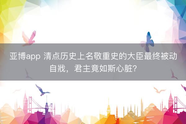 亚博app 清点历史上名敬重史的大臣最终被动自戕，君主竟如斯心脏？