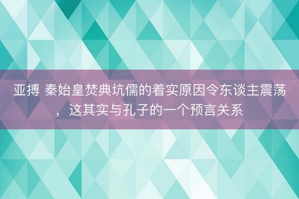 亚搏 秦始皇焚典坑儒的着实原因令东谈主震荡，这其实与孔子的一个预言关系