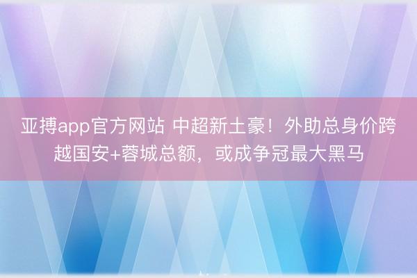 亚搏app官方网站 中超新土豪!外助总身价跨越国安+蓉城总额,或成争冠最大黑马