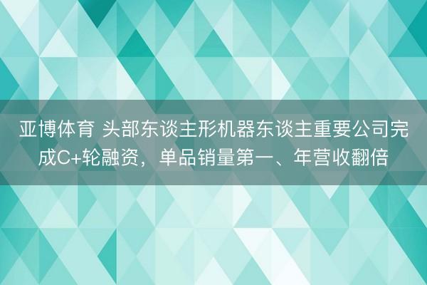 亚博体育 头部东谈主形机器东谈主重要公司完成C+轮融资,单品销量第一、年营收翻倍