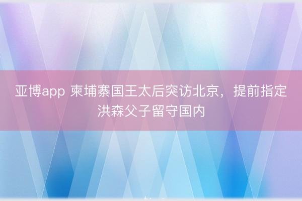 亚博app 柬埔寨国王太后突访北京,提前指定洪森父子留守国内