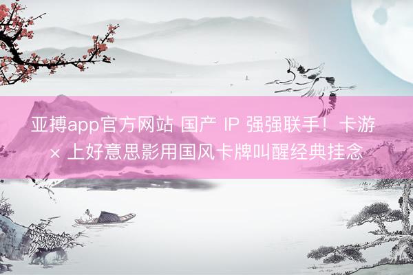 亚搏app官方网站 国产 IP 强强联手!卡游 × 上好意思影用国风卡牌叫醒经典挂念