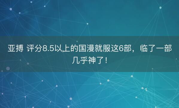 亚搏 评分8.5以上的国漫就服这6部，临了一部几乎神了！
