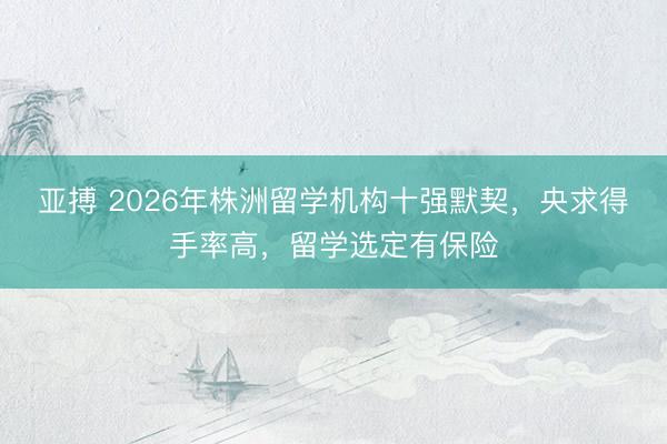 亚搏 2026年株洲留学机构十强默契，央求得手率高，留学选定有保险