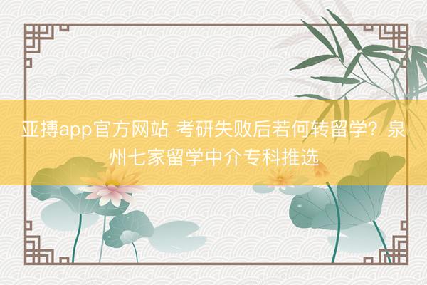 亚搏app官方网站 考研失败后若何转留学？泉州七家留学中介专科推选