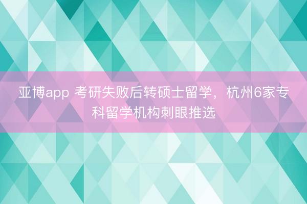 亚博app 考研失败后转硕士留学，杭州6家专科留学机构刺眼推选